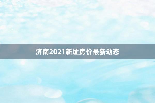 济南2021新址房价最新动态