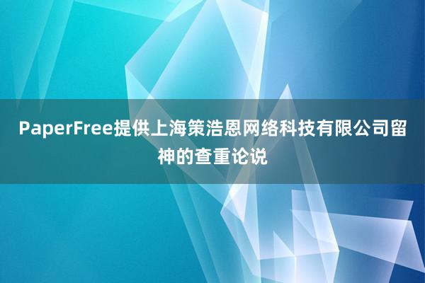 PaperFree提供上海策浩恩网络科技有限公司留神的查重论说