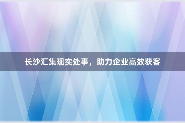 长沙汇集现实处事,助力企业高效获客